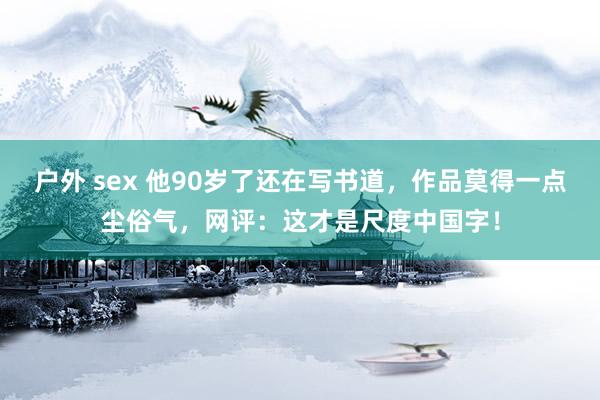 户外 sex 他90岁了还在写书道，作品莫得一点尘俗气，网评：这才是尺度中国字！