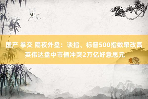 国产 拳交 隔夜外盘：谈指、标普500指数窜改高 英伟达盘中市值冲突2万亿好意思元