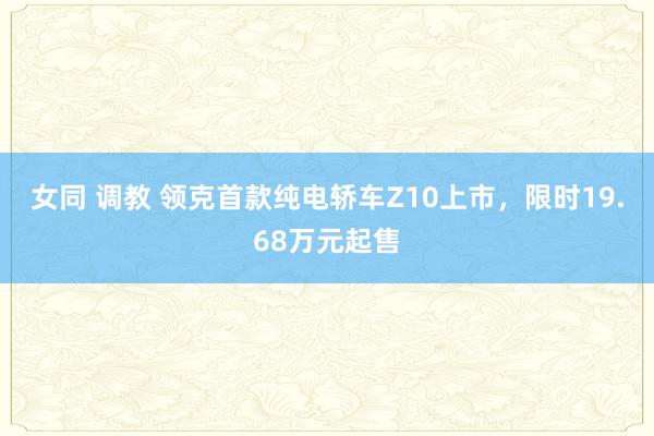 女同 调教 领克首款纯电轿车Z10上市，限时19.68万元起售