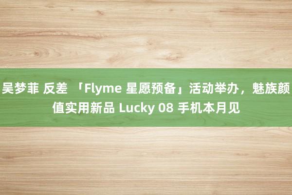 吴梦菲 反差 「Flyme 星愿预备」活动举办，魅族颜值实用新品 Lucky 08 手机本月见