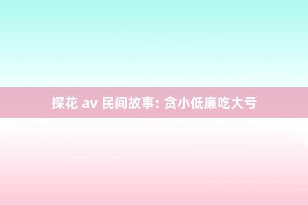 探花 av 民间故事: 贪小低廉吃大亏