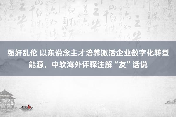 强奸乱伦 以东说念主才培养激活企业数字化转型能源，中软海外评释注解“友”话说