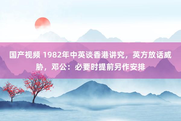 国产视频 1982年中英谈香港讲究，英方放话威胁，邓公：必要时提前另作安排