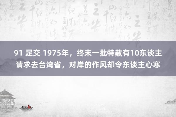 91 足交 1975年，终末一批特赦有10东谈主请求去台湾省，对岸的作风却令东谈主心寒