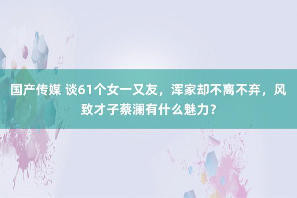 国产传媒 谈61个女一又友，浑家却不离不弃，风致才子蔡澜有什么魅力？