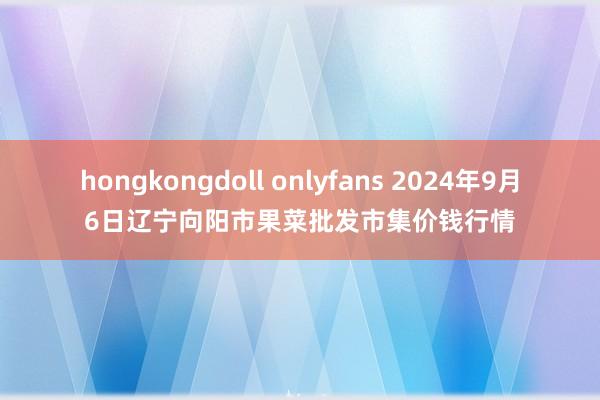 hongkongdoll onlyfans 2024年9月6日辽宁向阳市果菜批发市集价钱行情