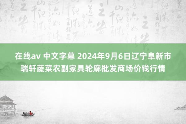 在线av 中文字幕 2024年9月6日辽宁阜新市瑞轩蔬菜农副家具轮廓批发商场价钱行情