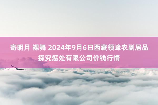 寄明月 裸舞 2024年9月6日西藏领峰农副居品探究惩处有限公司价钱行情