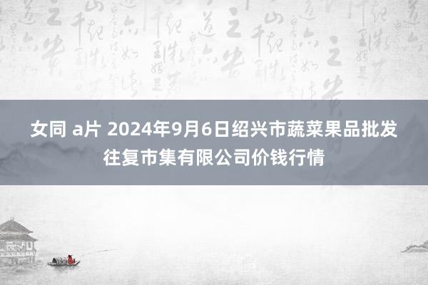 女同 a片 2024年9月6日绍兴市蔬菜果品批发往复市集有限公司价钱行情