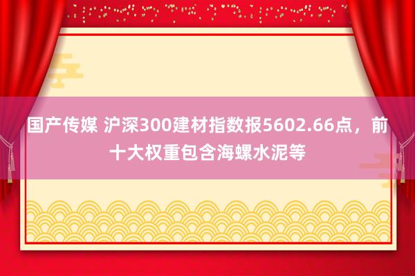 国产传媒 沪深300建材指数报5602.66点，前十大权重包含海螺水泥等