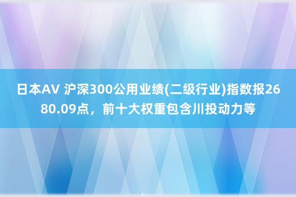 日本AV 沪深300公用业绩(二级行业)指数报2680.09点，前十大权重包含川投动力等