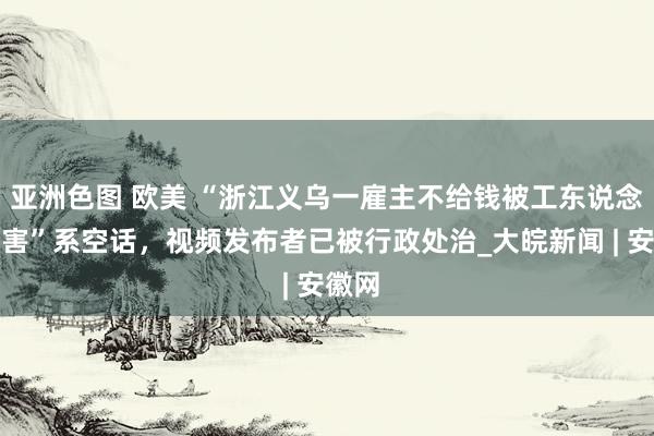 亚洲色图 欧美 “浙江义乌一雇主不给钱被工东说念主杀害”系空话，视频发布者已被行政处治_大皖新闻 | 安徽网