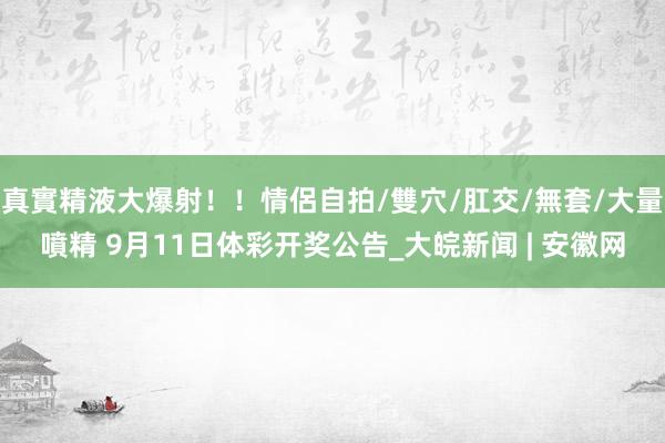 真實精液大爆射！！情侶自拍/雙穴/肛交/無套/大量噴精 9月11日体彩开奖公告_大皖新闻 | 安徽网