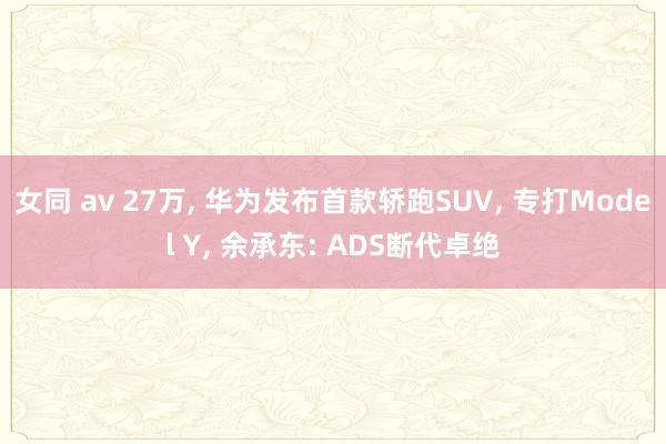 女同 av 27万， 华为发布首款轿跑SUV， 专打Model Y， 余承东: ADS断代卓绝