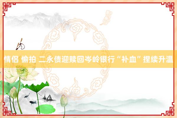 情侣 偷拍 二永债迎赎回岑岭银行“补血”捏续升温