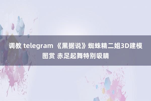 调教 telegram 《黑据说》蜘蛛精二姐3D建模图赏 赤足起舞特别吸睛