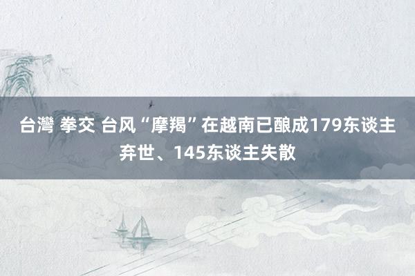 台灣 拳交 台风“摩羯”在越南已酿成179东谈主弃世、145东谈主失散