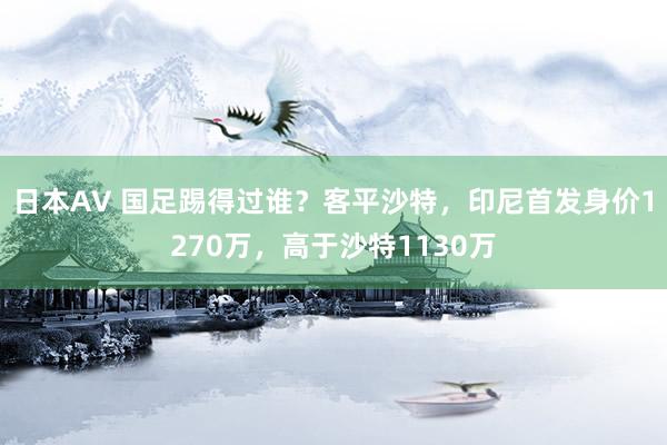 日本AV 国足踢得过谁？客平沙特，印尼首发身价1270万，高于沙特1130万