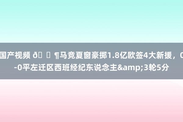 国产视频 😶马竞夏窗豪掷1.8亿欧签4大新援，0-0平左迁区西班经纪东说念主&3轮5分