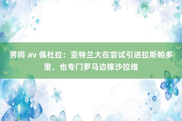 男同 av 佩杜拉：亚特兰大在尝试引进拉斯帕多里，也专门罗马边锋沙拉维