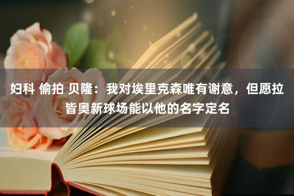 妇科 偷拍 贝隆：我对埃里克森唯有谢意，但愿拉皆奥新球场能以他的名字定名