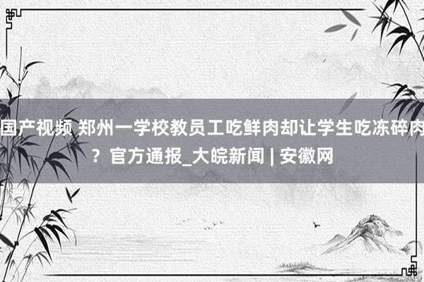 国产视频 郑州一学校教员工吃鲜肉却让学生吃冻碎肉？官方通报_大皖新闻 | 安徽网