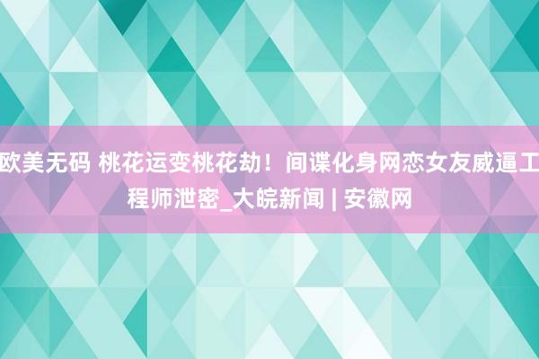 欧美无码 桃花运变桃花劫！间谍化身网恋女友威逼工程师泄密_大皖新闻 | 安徽网