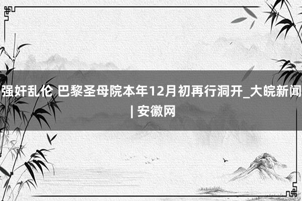 强奸乱伦 巴黎圣母院本年12月初再行洞开_大皖新闻 | 安徽网