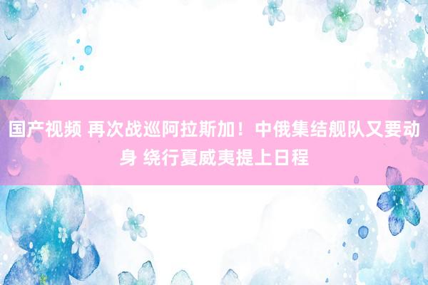 国产视频 再次战巡阿拉斯加！中俄集结舰队又要动身 绕行夏威夷提上日程