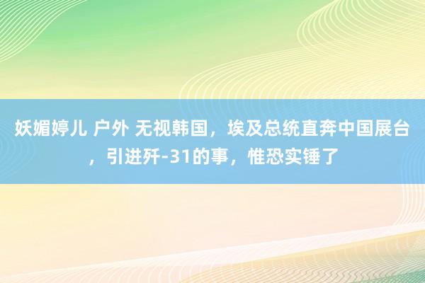 妖媚婷儿 户外 无视韩国，埃及总统直奔中国展台，引进歼-31的事，惟恐实锤了