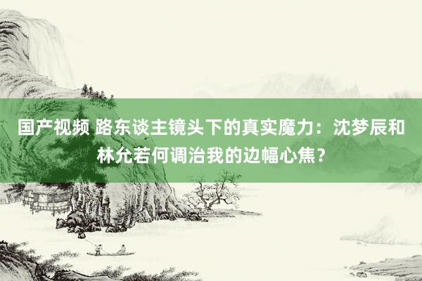 国产视频 路东谈主镜头下的真实魔力：沈梦辰和林允若何调治我的边幅心焦？