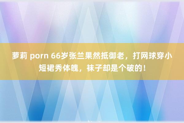 萝莉 porn 66岁张兰果然抵御老，打网球穿小短裙秀体魄，袜子却是个破的！