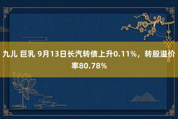 九儿 巨乳 9月13日长汽转债上升0.11%，转股溢价率80.78%