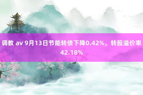 调教 av 9月13日节能转债下降0.42%，转股溢价率42.18%