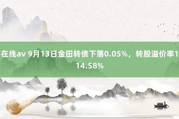 在线av 9月13日金田转债下落0.05%，转股溢价率114.58%