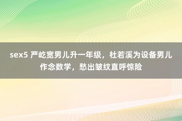 sex5 严屹宽男儿升一年级，杜若溪为设备男儿作念数学，愁出皱纹直呼惊险