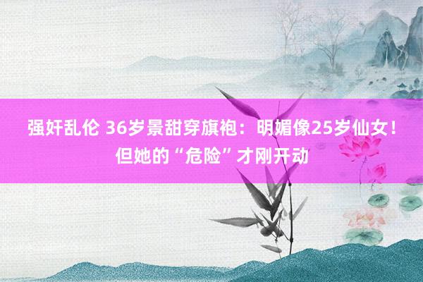 强奸乱伦 36岁景甜穿旗袍：明媚像25岁仙女！但她的“危险”才刚开动