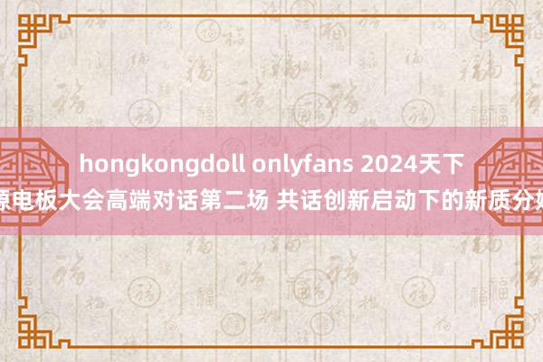 hongkongdoll onlyfans 2024天下能源电板大会高端对话第二场 共话创新启动下的新质分娩力