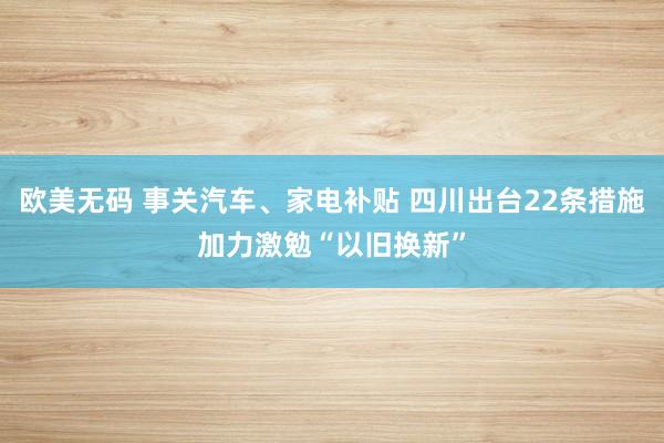 欧美无码 事关汽车、家电补贴 四川出台22条措施加力激勉“以旧换新”