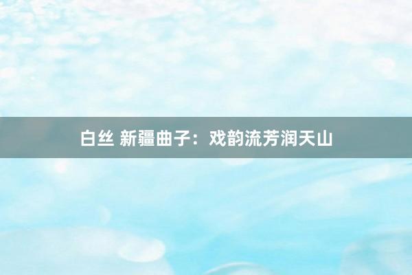 白丝 新疆曲子：戏韵流芳润天山