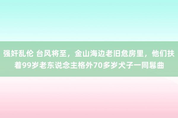 强奸乱伦 台风将至，金山海边老旧危房里，他们扶着99岁老东说念主格外70多岁犬子一同鬈曲