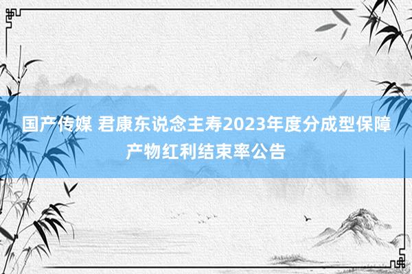 国产传媒 君康东说念主寿2023年度分成型保障产物红利结束率公告