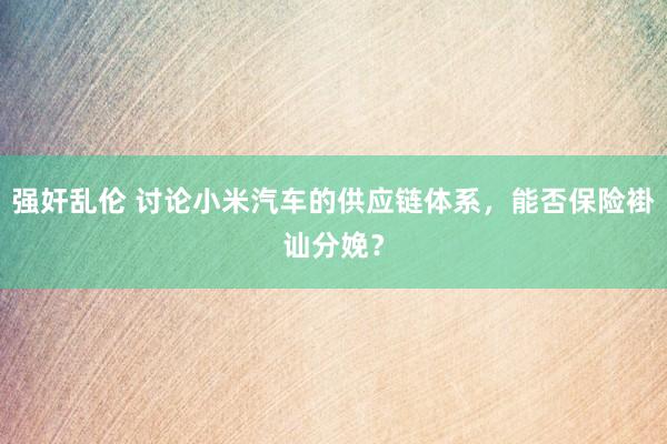 强奸乱伦 讨论小米汽车的供应链体系，能否保险褂讪分娩？