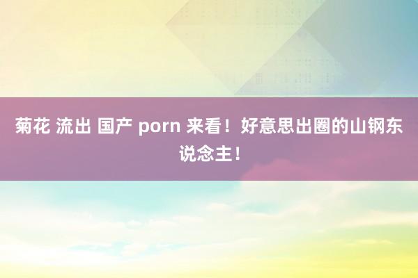 菊花 流出 国产 porn 来看！好意思出圈的山钢东说念主！