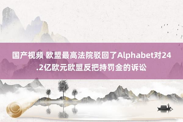 国产视频 欧盟最高法院驳回了Alphabet对24.2亿欧元欧盟反把持罚金的诉讼