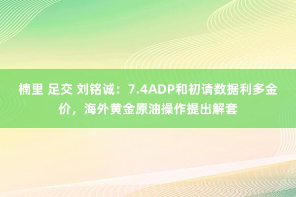 楠里 足交 刘铭诚：7.4ADP和初请数据利多金价，海外黄金原油操作提出解套