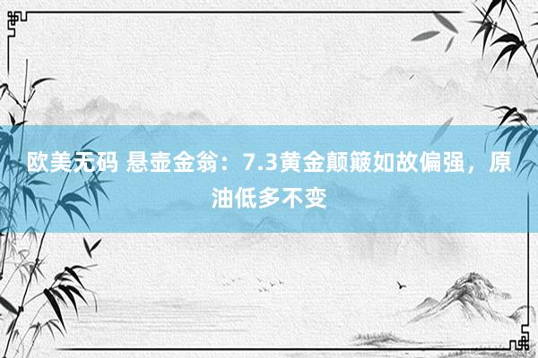 欧美无码 悬壶金翁：7.3黄金颠簸如故偏强，原油低多不变