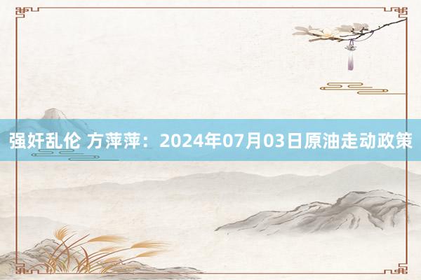 强奸乱伦 方萍萍：2024年07月03日原油走动政策