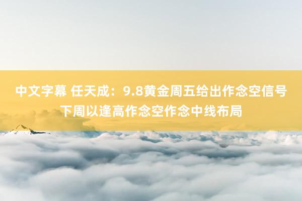 中文字幕 任天成：9.8黄金周五给出作念空信号下周以逢高作念空作念中线布局