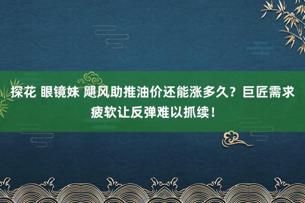 探花 眼镜妹 飓风助推油价还能涨多久？巨匠需求疲软让反弹难以抓续！